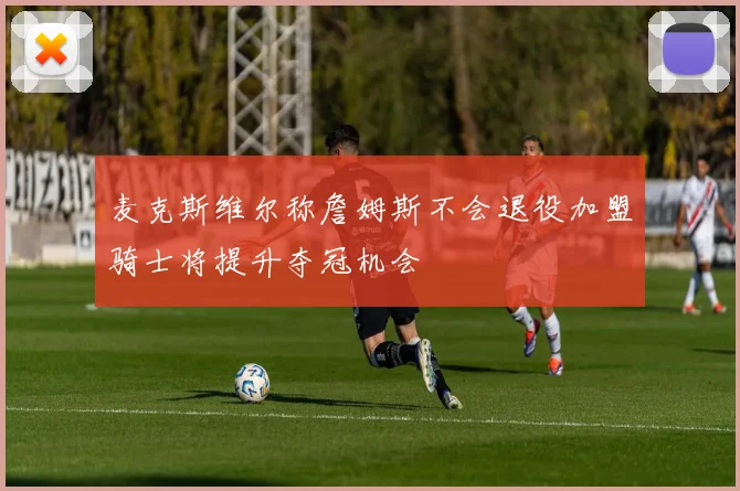 麦克斯维尔称詹姆斯不会退役加盟骑士将提升夺冠机会