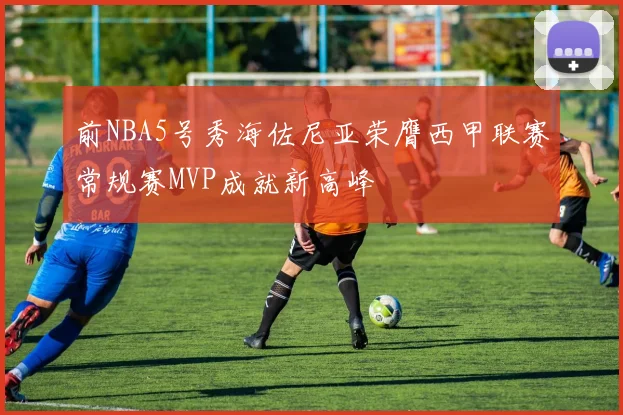 前NBA5号秀海佐尼亚荣膺西甲联赛常规赛MVP成就新高峰