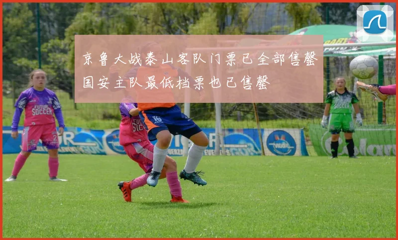 京鲁大战泰山客队门票已全部售罄国安主队最低档票也已售罄