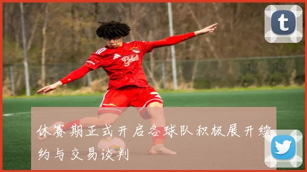 休赛期正式开启各球队积极展开续约与交易谈判