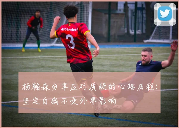 杨瀚森分享应对质疑的心路历程：坚定自我不受外界影响