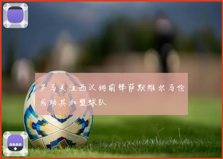 罗马关注西汉姆前锋萨默维尔马伦或助其加盟球队