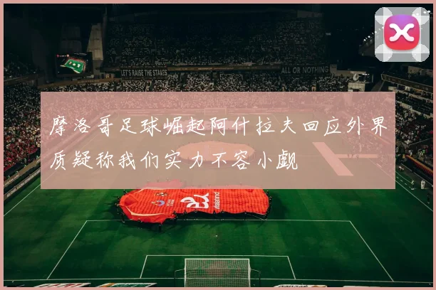 摩洛哥足球崛起阿什拉夫回应外界质疑称我们实力不容小觑