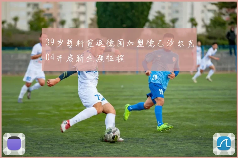 39岁哲科重返德国加盟德乙沙尔克04开启新生涯征程