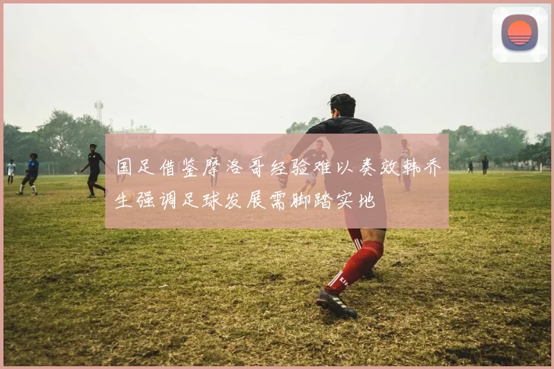 国足借鉴摩洛哥经验难以奏效韩乔生强调足球发展需脚踏实地
