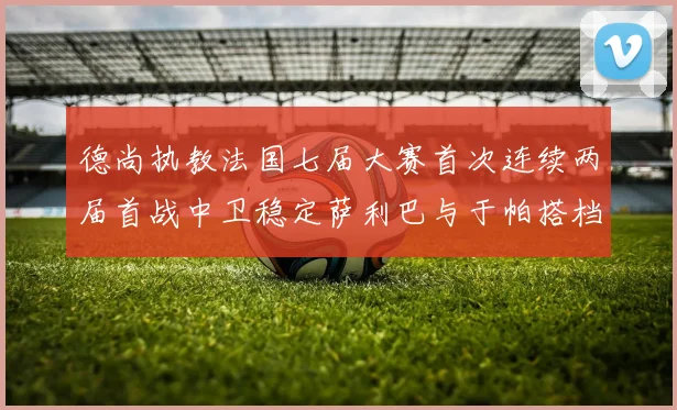 德尚执教法国七届大赛首次连续两届首战中卫稳定萨利巴与于帕搭档